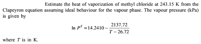 Estimate the heat of vaporization of methyl chloride at 243.15 K from the
Clapeyron equation assuming ideal behaviour for the vapour phase. The vapour pressure (kPa)
is given by
where T is in K.
In Ps 14.2410-
2137.72
T-26.72
