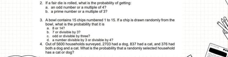 2. If a fair die is rolled, what is the probability of getting:
a. an odd number or a multiple of 4?
b. a prime number or a multiple of 3?
3. A bowl contains 15 chips numbered 1 to 15. If a chip is drawn randomly from the
bowl, what is the probability that it is
a. 8 or 14?
b. 7 or divisible by 3?
c. odd or divisible by three?
d. a number divisible by 3 or divisible by 4?
4. Out of 5600 households surveyed, 2703 had a dog, 837 had a cat, and 376 had
both a dog and a cat. What is the probability that a randomly selected household
has a cat or dog?
INZERATIO
OM
BEC