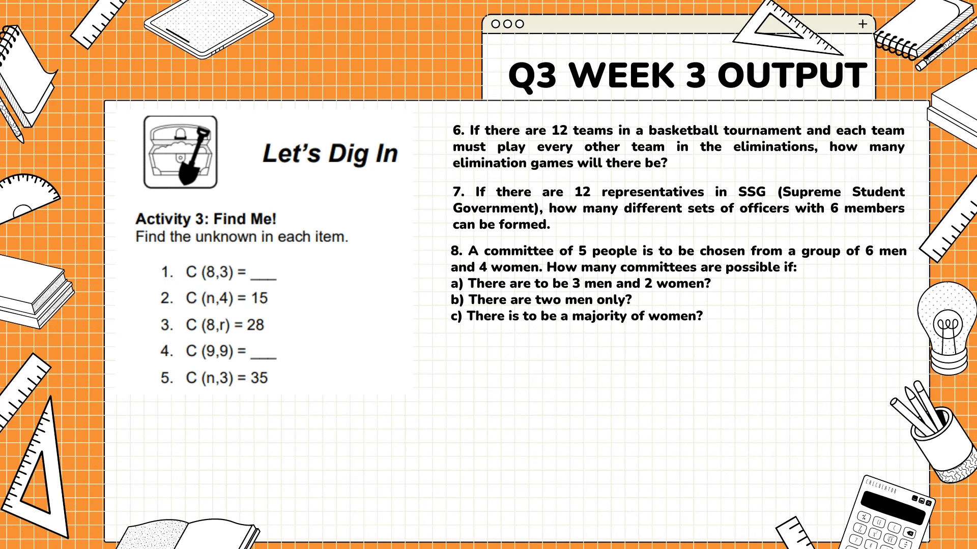 זיויויון
لليليليليل
וויויויז
Let's Dig In
Activity 3: Find Me!
Find the unknown in each item.
1. C (8,3)=
2. C (n,4)= 15
3. C (8,r) = 28
4. C (9,9) =
5. C (n,3)= 35
+
000
Q3 WEEK 3 OUTPUT
6. If there are 12 teams in a basketball tournament and each team
must play every other team in the eliminations, how many
elimination games will there be?
7. If there are 12 representatives in SSG (Supreme Student
Government), how many different sets of officers with 6 members
can be formed.
8. A committee of 5 people is to be chosen from a group of 6 men
and 4 women. How many committees are possible if:
a) There are to be 3 men and 2 women?
b) There are two men only?
c) There is to be a majority of women?
CRICOLATOR
%
%
4X
וויזידו