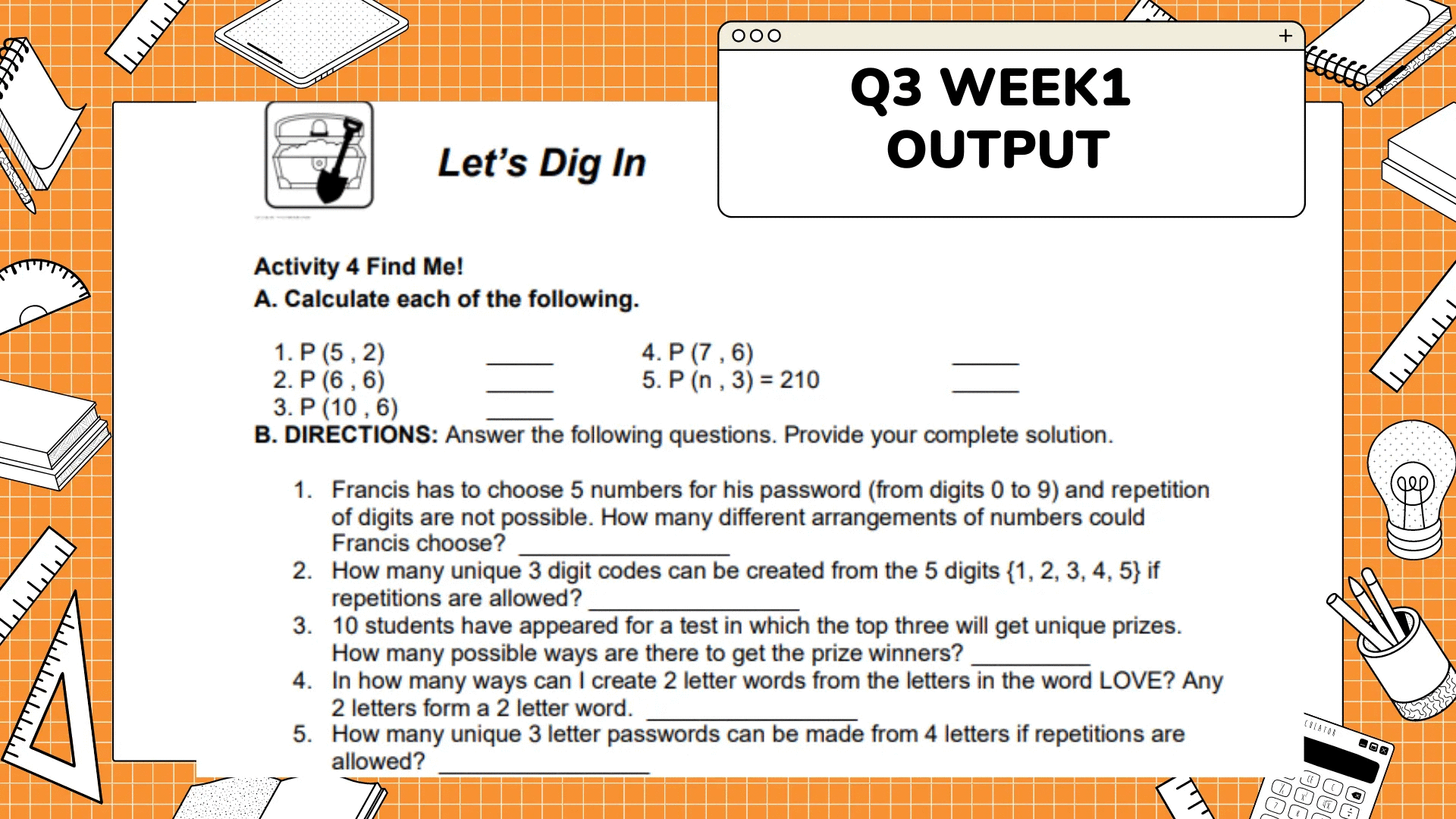 זיויויון
ليليليليليل
וויויויז
000
Q3 WEEK1
OUTPUT
Let's Dig In
Activity 4 Find Me!
A. Calculate each of the following.
1. P (5,2)
4. P (7,6)
2. P (6, 6)
5. P (n, 3) = 210
3. P (10,6)
B. DIRECTIONS: Answer the following questions. Provide your complete solution.
1. Francis has to choose 5 numbers for his password (from digits 0 to 9) and repetition
of digits are not possible. How many different arrangements of numbers could
Francis choose?
2. How many unique 3 digit codes can be created from the 5 digits {1, 2, 3, 4, 5} if
repetitions are allowed?
3. 10 students have appeared for a test in which the top three will get unique prizes.
How many possible ways are there to get the prize winners?
4.
In how many ways can I create 2 letter words from the letters in the word LOVE? Any
2 letters form a 2 letter word.
5.
How many unique 3 letter passwords can be made from 4 letters if repetitions are
allowed?
+
1
CREATOR
CE
(
X
ויויויויו