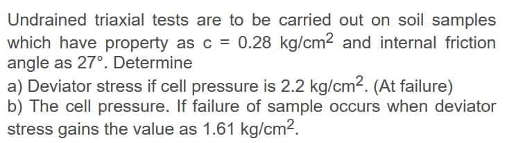 Undrained triaxial tests are to be carried out on soil samples
which have property as c = 0.28 kg/cm2 and internal friction
angle as 27°. Determine
a) Deviator stress if cell pressure is 2.2 kg/cm2. (At failure)
b) The cell pressure. If failure of sample occurs when deviator
stress gains the value as 1.61 kg/cm2.

