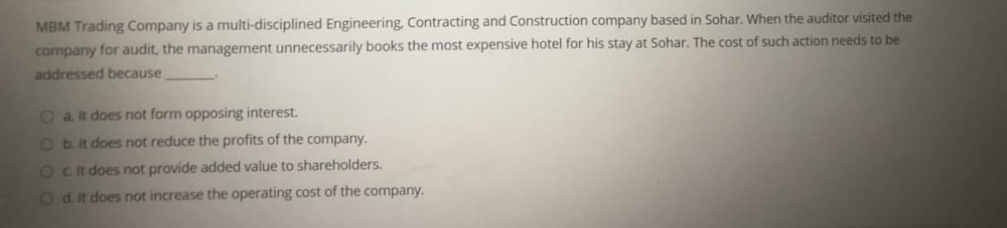 MBM Trading Company is a multi-disciplined Engineering, Contracting and Construction company based in Sohar. When the auditor visited the
company for audit, the management unnecessarily books the most expensive hotel for his stay at Sohar. The cost of such action needs to be
addressed because
O a. It does not form opposing interest.
O b. It does not reduce the profits of the company.
Oct does not provide added value to shareholders.
Od. It does not increase the operating cost of the company.
