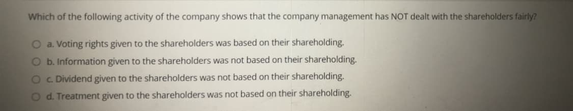 Which of the following activity of the company shows that the company management has NOT dealt with the shareholders fairly?
O a. Voting rights given to the shareholders was based on their shareholding.
O b. Information given to the shareholders was not based on their shareholding.
Oc. Dividend given to the shareholders was not based on their shareholding.
O d. Treatment given to the shareholders was not based on their shareholding.
