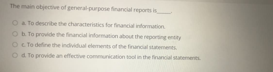 The main objective of general-purpose financial reports is,
a. To describe the characteristics for financial information.
O b. To provide the financial information about the reporting entity
c. To define the individual elements of the financial statements.
O d. To provide an effective communication tool in the financial statements.

