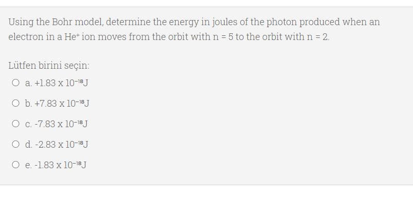 Using the Bohr model, determine the energy in joules of the photon produced when an
electron in a He* ion moves from the orbit with n = 5 to the orbit with n = 2.
Lütfen birini seçin:
O a. +1.83 x 10-18J
O b. +7.83 x 10-18J
O C. -7.83 x 10-18J
O d. -2.83 x 10-18 J
O e. -1.83 x 10-18J
