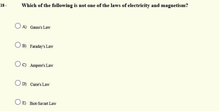 18 -
Which of the following is not one of the laws of electricity and magnetism?
A) Gauss's Law
B) Faraday's Law
O C) Ampere's Law
O D) Curie's Law
O E) Biot-Savart Law
