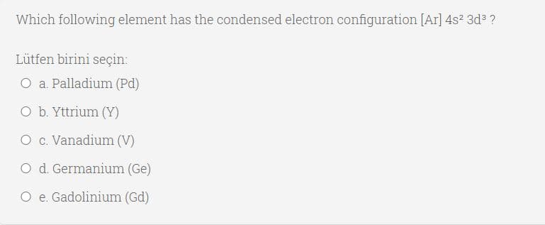 Which following element has the condensed electron configuration [Ar] 4s? 3d ?
Lütfen birini seçin:
O a. Palladium (Pd)
O b. Yttrium (Y)
O c. Vanadium (V)
O d. Germanium (Ge)
O e. Gadolinium (Gd)
