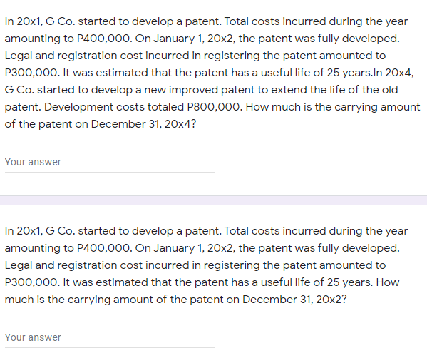 In 20x1, G Co. started to develop a patent. Total costs incurred during the year
amounting to P400,000. On January 1, 20x2, the patent was fully developed.
Legal and registration cost incurred in registering the patent amounted to
P300,000. It was estimated that the patent has a useful life of 25 years.In 20x4,
G Co. started to develop a new improved patent to extend the life of the old
patent. Development costs totaled P800,000. How much is the carrying amount
of the patent on December 31, 20x4?
Your answer
In 20x1, G Co. started to develop a patent. Total costs incurred during the year
amounting to P400,000. On January 1, 20x2, the patent was fully developed.
Legal and registration cost incurred in registering the patent amounted to
P300,000. It was estimated that the patent has a useful life of 25 years. How
much is the carrying amount of the patent on December 31, 20x2?
Your answer
