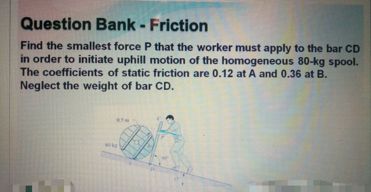 Question Bank - Friction
Find the smallest force P that the worker must apply to the bar CD
in order to initiate uphill motion of the homogeneous 80-kg spool.
The coefficients of static friction are 0.12 at A and 0.36 at B.
Neglect the weight of bar CD.
05 m
