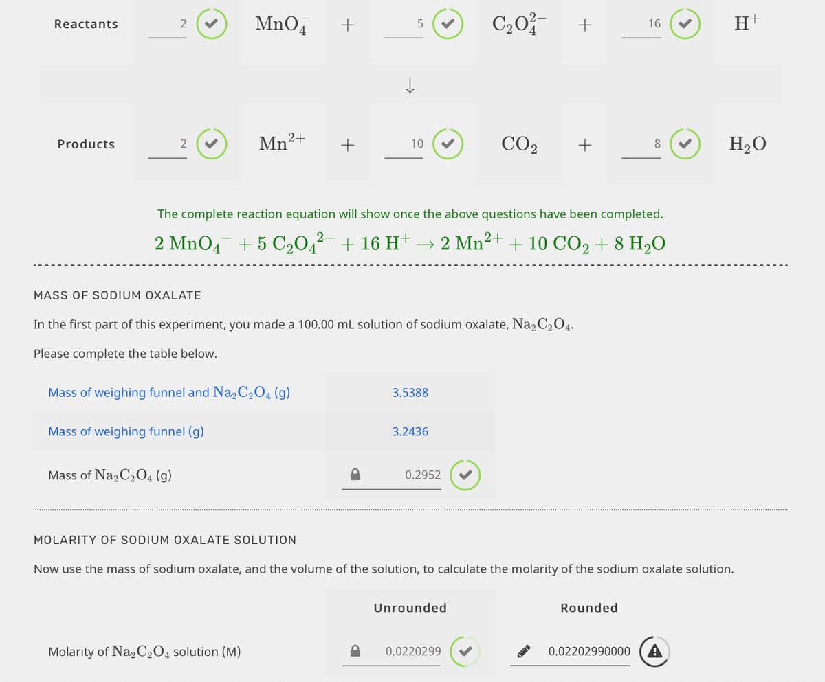 MnO4
C20
H+
Reactants
+
+
16
Mn2+
CO2
H2O
Products
2
10
+
8
The complete reaction equation will show once the above questions have been completed.
2 MnO4 + 5 C,0,²- + 16 H+ → 2 Mn²+ + 10 CO2 + 8 H2O
MASS OF SODIUM OXALATE
In the first part of this experiment, you made a 100.00 mL solution of sodium oxalate, Na2 C204.
Please complete the table below.
Mass of weighing funnel and Na2C2O4 (g)
3.5388
Mass of weighing funnel (g)
3.2436
Mass of Na, C2O4 (g)
0.2952
MOLARITY OF SODIUM OXALATE SOLUTION
Now use the mass of sodium oxalate, and the volume of the solution, to calculate the molarity of the sodium oxalate solution.
Unrounded
Rounded
Molarity of Na2C2O4 solution (M)
0.0220299
0.02202990000 (A
