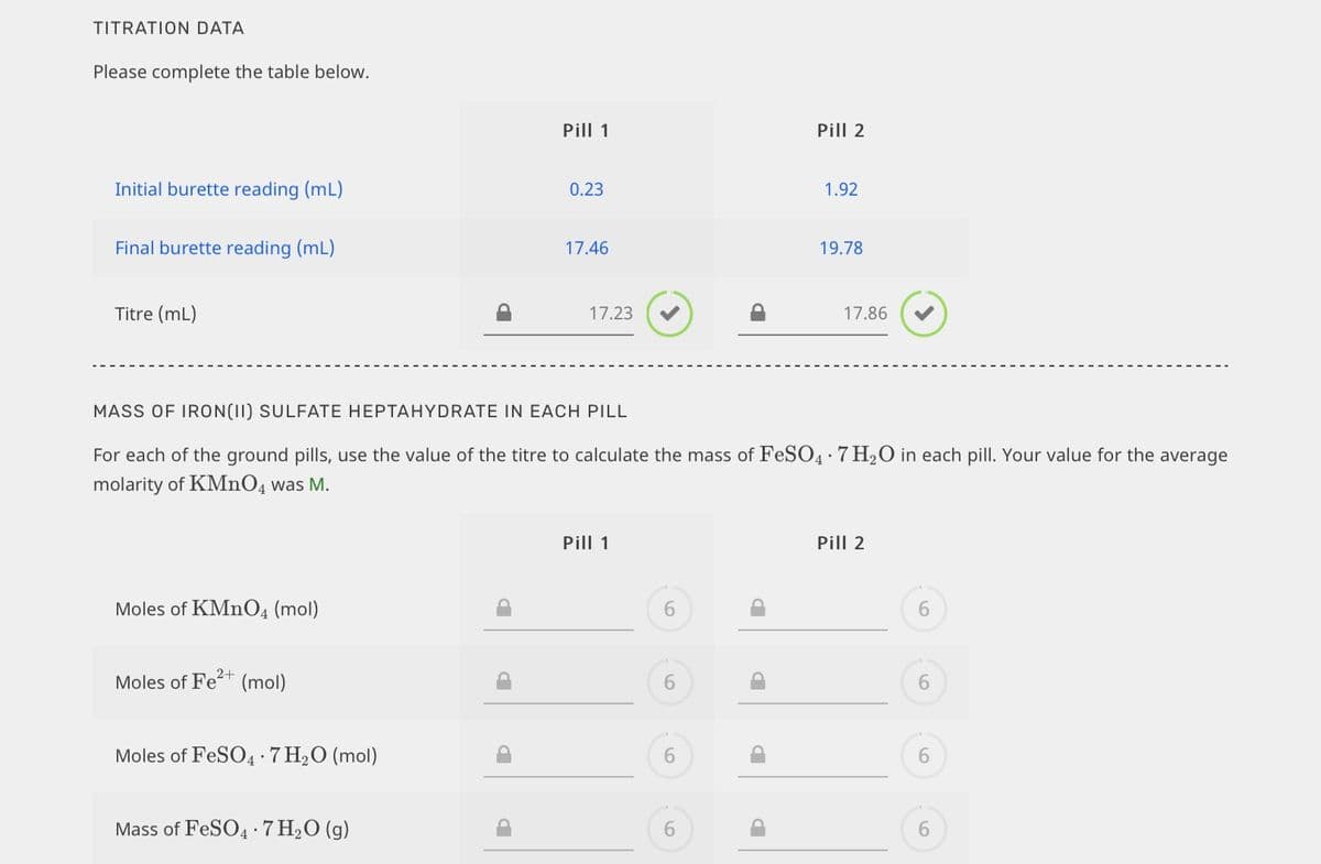 TITRATION DATA
Please complete the table below.
Pill 1
Pill 2
Initial burette reading (mL)
0.23
1.92
Final burette reading (mL)
17.46
19.78
Titre (mL)
17.23
17.86
MASS OF IRON(II) SULFATE HEPTAHYDRATE IN EACH PILL
For each of the ground pills, use the value of the titre to calculate the mass of FeSO4:7 H20 in each pill. Your value for the average
molarity of KMnO4 was M.
Pill 1
Pill 2
Moles of KMNO4 (mol)
6.
2+
Moles of Fet (mol)
Moles of FeSO4·7 H2O (mol)
6.
Mass of FESO4 ·7 H2O (g)
6.
6.

