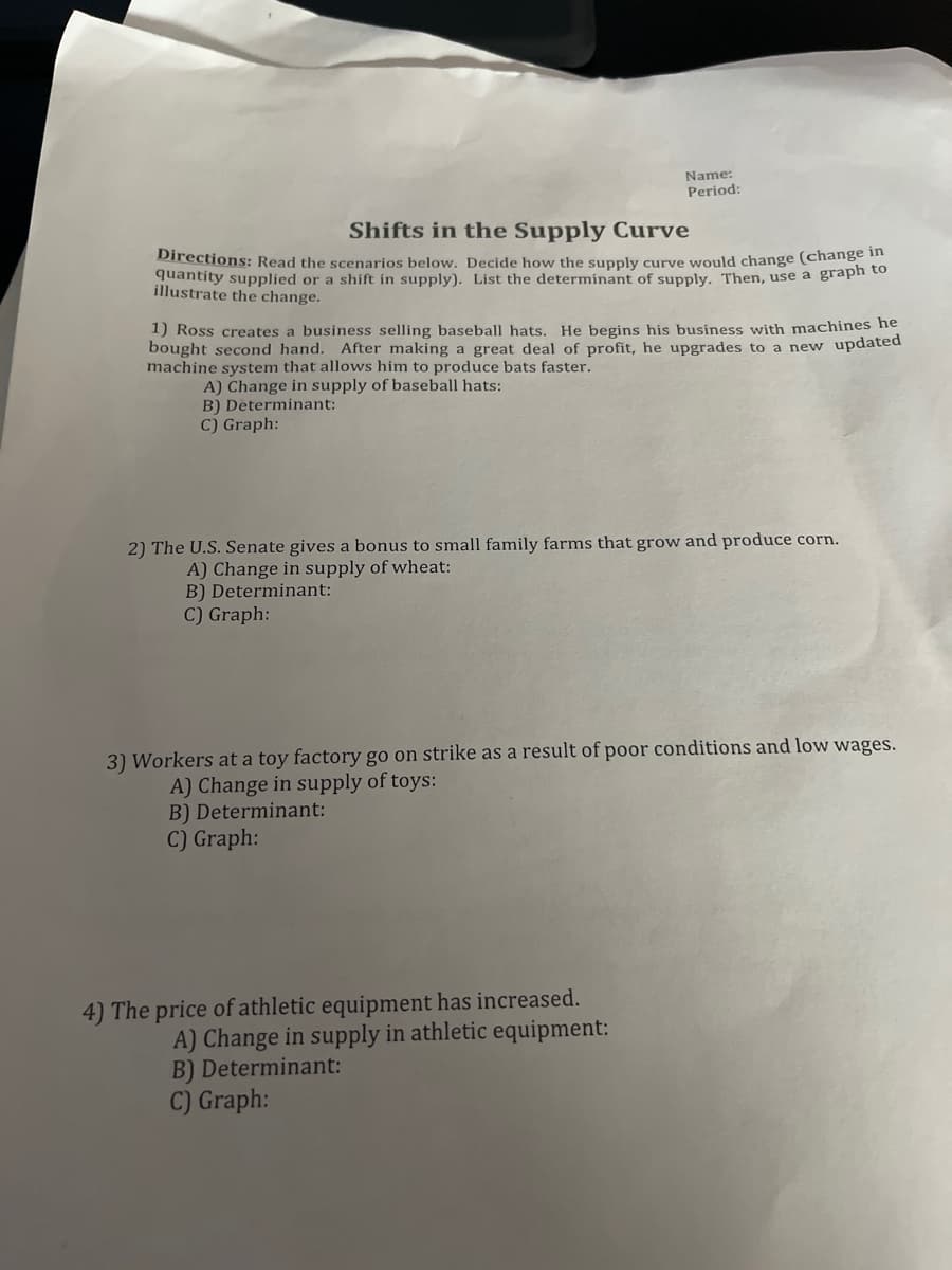 Name:
Period:
Shifts in the Supply Curve
Directions: Read the scenarios below. Decide how the supply curve would change (change in
quantity supplied or a shift in supply). List the determinant of supply. Then, use a graph to
illustrate the change.
1) Ross creates a business selling baseball hats. He begins his business with machines he
bought second hand. After making a great deal of profit, he upgrades to a new updated
machine system that allows him to produce bats faster.
A) Change in supply of baseball hats:
B) Determinant:
C) Graph:
2) The U.S. Senate gives a bonus to small family farms that grow and produce corn.
A) Change in supply of wheat:
B) Determinant:
C) Graph:
3) Workers at a toy factory go on strike as a result of poor conditions and low wages.
A) Change in supply of toys:
B) Determinant:
C) Graph:
4) The price of athletic equipment has increased.
A) Change in supply in athletic equipment:
B) Determinant:
C) Graph: