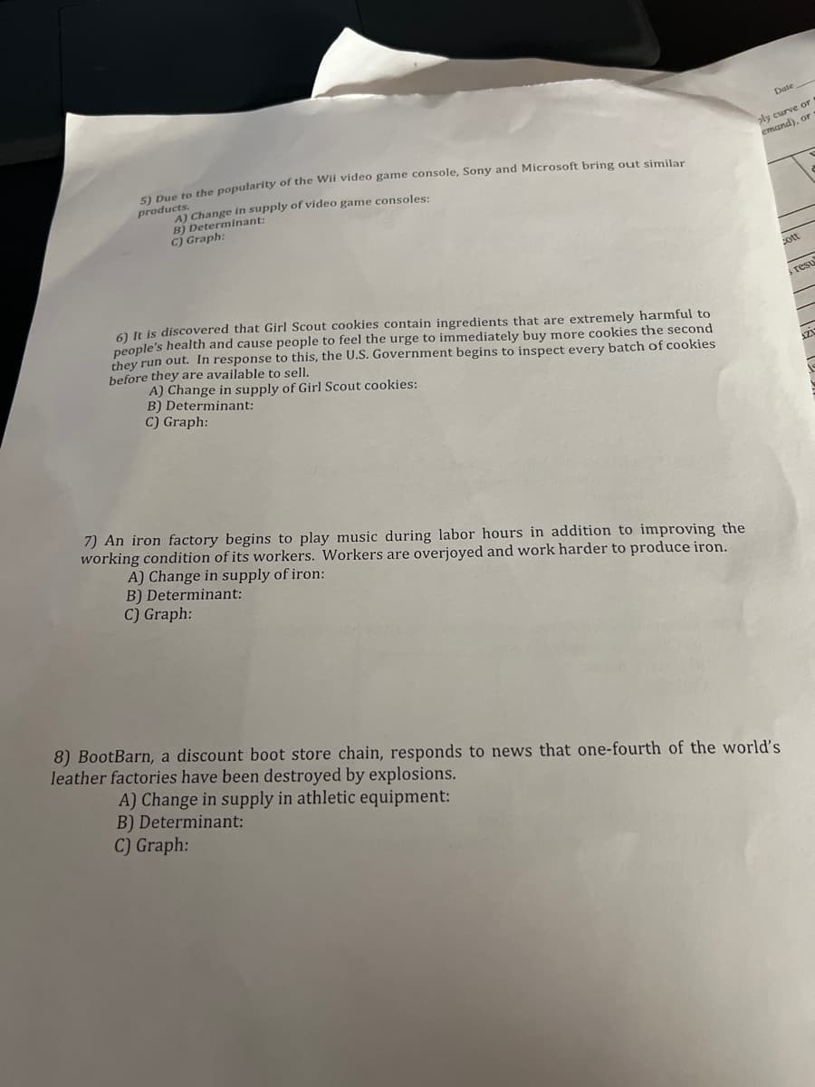 5) Due to the popularity of the Wii video game console, Sony and Microsoft bring out similar
products.
A) Change in supply of video game consoles:
B) Determinant:
C) Graph:
6) It is discovered that Girl Scout cookies contain ingredients that are extremely harmful to
people's health and cause people to feel the urge to immediately buy more cookies the second
they run out. In response to this, the U.S. Government begins to inspect every batch of cookies
before they are available to sell.
A) Change in supply of Girl Scout cookies:
B) Determinant:
C) Graph:
7) An iron factory begins to play music during labor hours in addition to improving the
working condition of its workers. Workers are overjoyed and work harder to produce iron.
A) Change in supply of iron:
B) Determinant:
C) Graph:
Date
ply curve or
emand), or
8) BootBarn, a discount boot store chain, responds to news that one-fourth of the world's
leather factories have been destroyed by explosions.
A) Change in supply in athletic equipment:
B) Determinant:
C) Graph:
cott
resu