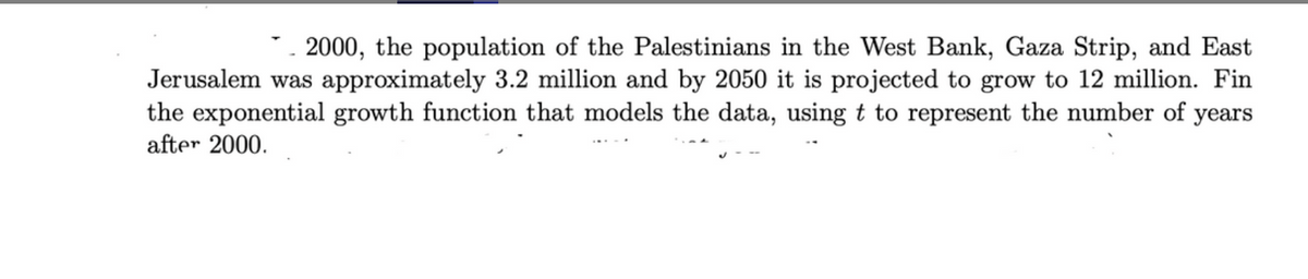 * 2000, the population of the Palestinians in the West Bank, Gaza Strip, and East
Jerusalem was approximately 3.2 million and by 2050 it is projected to grow to 12 million. Fin
the exponential growth function that models the data, using t to represent the number of years
after 2000.