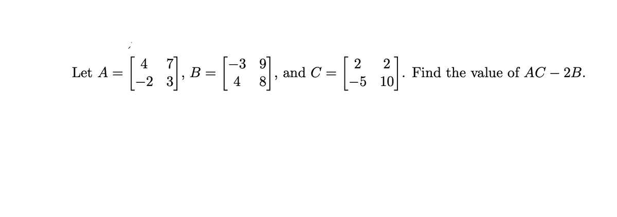 Let A =
- [43₁8-[7
=
B
=
-2
-3 9
8
and C=
2 2
-5 10
Find the value of AC - 2B.