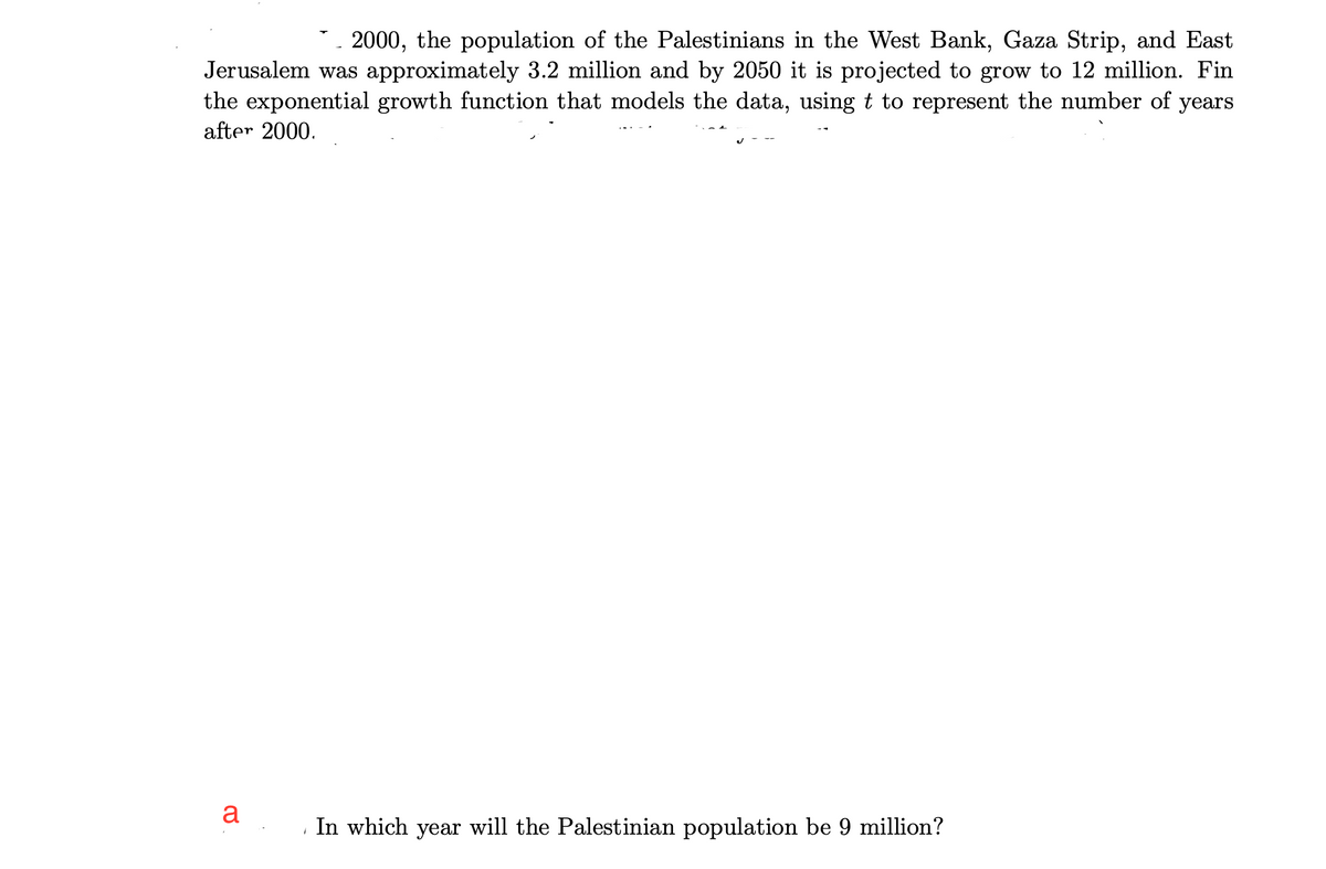 2000, the population of the Palestinians in the West Bank, Gaza Strip, and East
Jerusalem was approximately 3.2 million and by 2050 it is projected to grow to 12 million. Fin
the exponential growth function that models the data, using t to represent the number of years
after 2000.
a
In which year will the Palestinian population be 9 million?