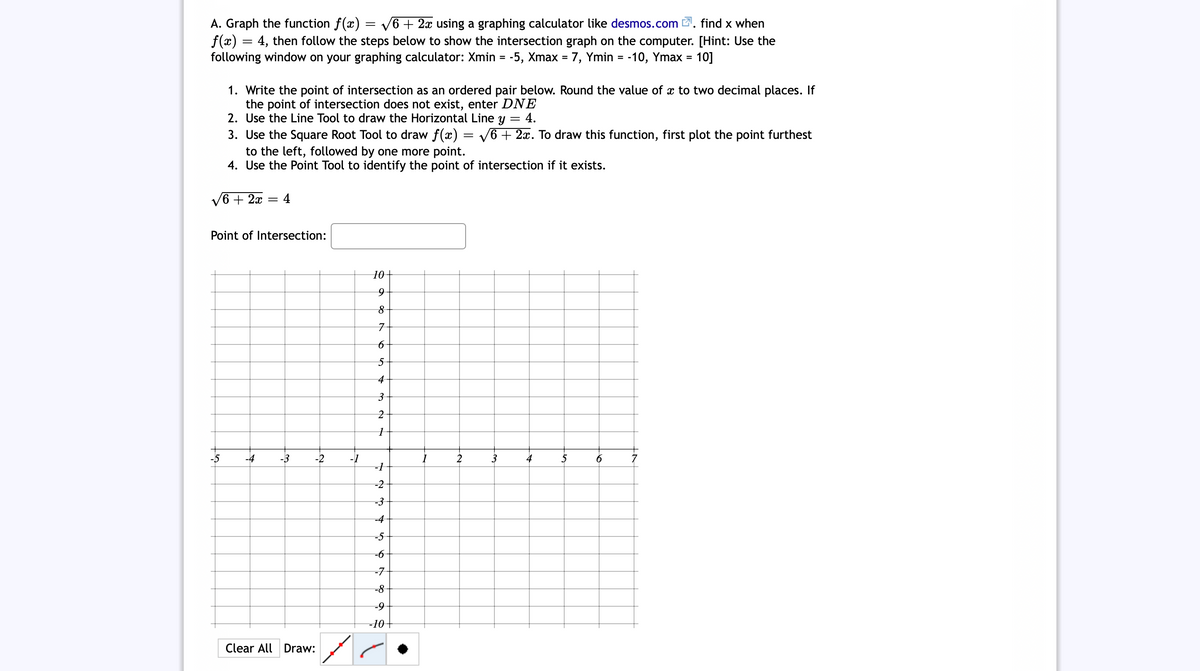 V6 + 2x using a graphing calculator like desmos.com 2. find x when
A. Graph the function f(x)
f(x) = 4, then follow the steps below to show the intersection graph on the computer. [Hint: Use the
following window on your graphing calculator: Xmin = -5, Xmax = 7, Ymin = -10, Ymax = 10]
1. Write the point of intersection as an ordered pair below. Round the value of x to two decimal places. If
the point of intersection does not exist, enter DNE
2. Use the Line Tool to draw the Horizontal Line y
3. Use the Square Root Tool to draw f(x) = V6 + 2x. To draw this function, first plot the point furthest
to the left, followed by one more point.
4. Use the Point Tool to identify the point of intersection if it exists.
4.
V6 + 2x = 4
Point of Intersection:
10+
4
-4
-3
-2
-1
2
3
4
5
6
-2
-3
-4
-5
-6
-7
-8
-10-
Clear All Draw:
+ ०
