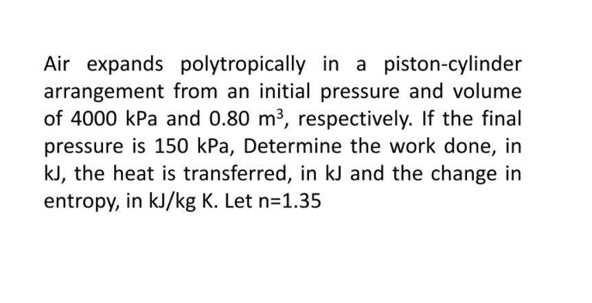 Air expands polytropically in a piston-cylinder
arrangement from an initial pressure and volume
of 4000 kPa and 0.80 m³, respectively. If the final
pressure is 150 kPa, Determine the work done, in
kJ, the heat is transferred, in kJ and the change in
entropy, in kJ/kg K. Let n=1.35
