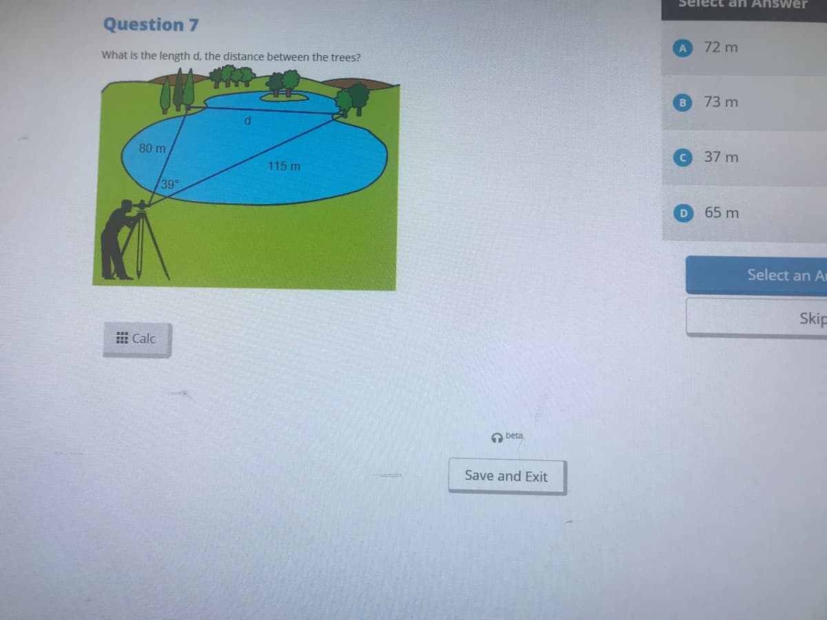 Select an Answer
Question 7
72 m
What is the length d, the distance between the trees?
73 m
37 m
80 m
115 m
39°
65 m
Select an Ar
Skip
E Calc
O beta
Save and Exit
