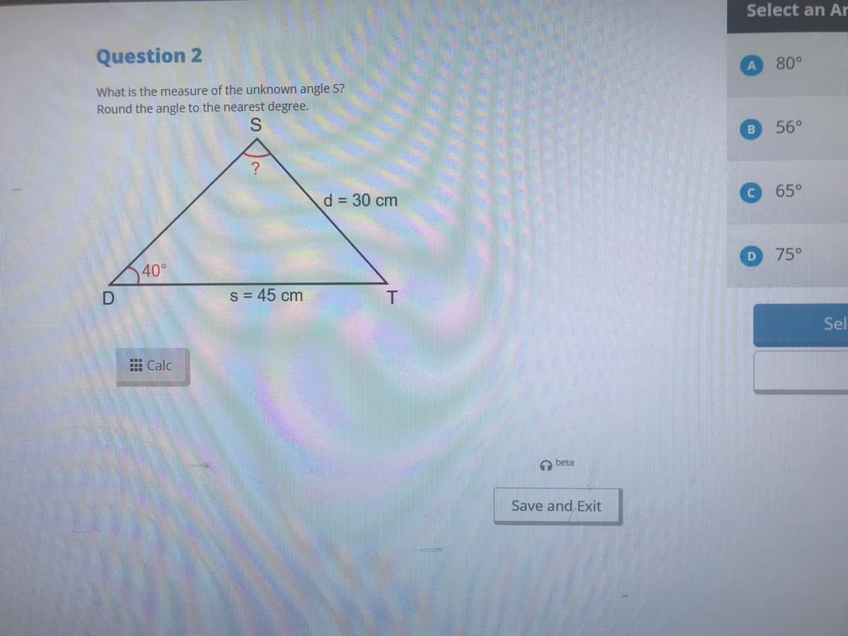 Select an Ar
Question 2
A
80°
What is the measure of the unknown angle S?
Round the angle to the nearest degree.
S
56°
d = 30 cm
65°
75°
40°
S = 45 cm
Sel
曲Calc
A beta
Save and Exit
