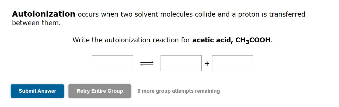 Autoionization occurs when two solvent molecules collide and a proton is transferred
between them.
Submit Answer
Write the autoionization reaction for acetic acid, CH3COOH.
+
Retry Entire Group 9 more group attempts remaining
