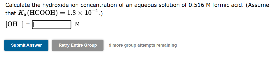 Calculate the hydroxide ion concentration of an aqueous solution of 0.516 M formic acid. (Assume
that Ka (HCOOH):
1.8 × 10-4.)
[OH-]
M
=
Submit Answer
=
Retry Entire Group
9 more group attempts remaining