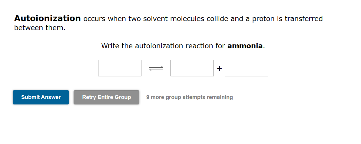 Autoionization occurs when two solvent molecules collide and a proton is transferred
between them.
Submit Answer
Write the autoionization reaction for ammonia.
+
Retry Entire Group 9 more group attempts remaining