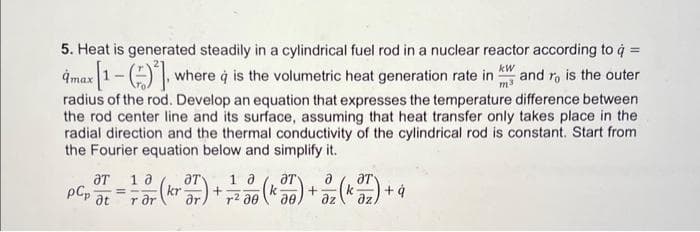 5. Heat is generated steadily in a cylindrical fuel rod in a nuclear reactor according to q =
amax [1-()], where à is the volumetric heat generation rate in and ro is the outer
kW
radius of the rod. Develop an equation that expresses the temperature difference between
the rod center line and its surface, assuming that heat transfer only takes place in the
radial direction and the thermal conductivity of the cylindrical rod is constant. Start from
the Fourier equation below and simplify it.
pCp
ƏT 10
=
at rər
1
a
kr 37) + -²2² 30 (Kor) + 2₂ (K ²7) + +q
r2
дz