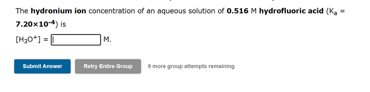 =
The hydronium ion concentration of an aqueous solution of 0.516 M hydrofluoric acid (K₂ =
7.20×10-4) is
[H3O+]
=
Submit Answer
M.
Retry Entire Group
9 more group attempts remaining