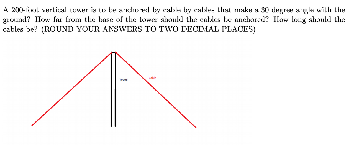 A 200-foot vertical tower is to be anchored by cable by cables that make a 30 degree angle with the
ground? How far from the base of the tower should the cables be anchored? How long should the
cables be? (ROUND YOUR ANSWERS TO TWO DECIMAL PLACES)
Cable
Tower
