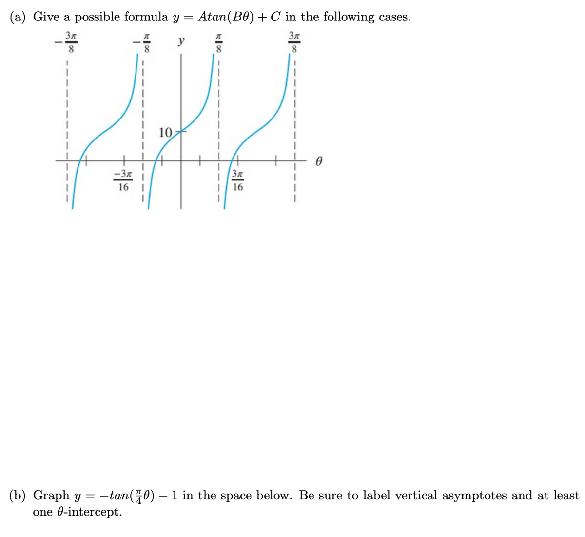 (a) Give a possible formula y =
Atan(B0) + C in the following cases.
3n
37
y
8
8
8
10
-3n
16
16
(b) Graph y
one 0-intercept.
-tan(70) – 1 in the space below. Be sure to label vertical asymptotes and at least
=
