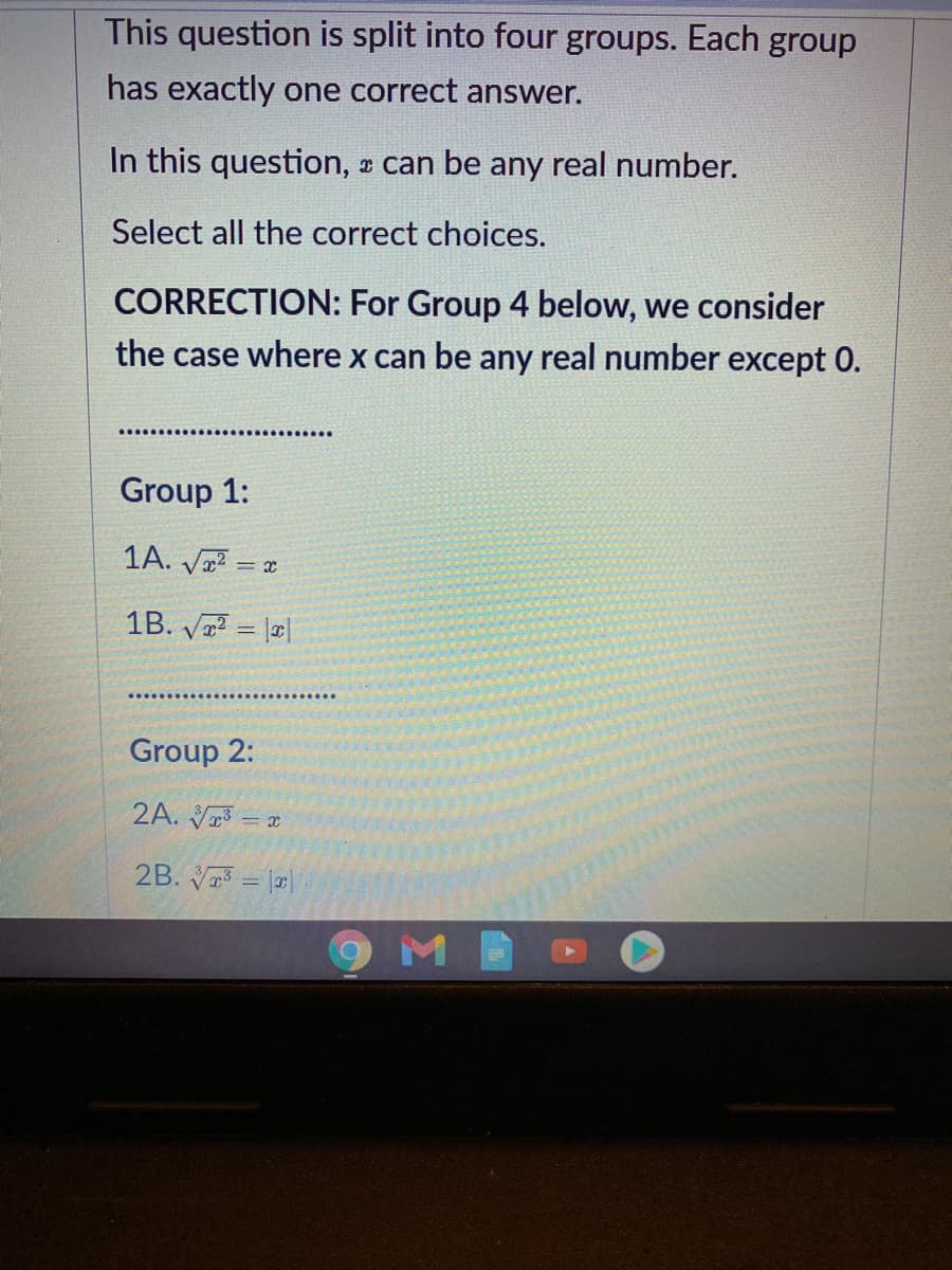 This question is split into four groups. Each group
has exactly one correct answer.
In this question, can be any real number.
Select all the correct choices.
CORRECTION: For Group 4 below, we consider
the case where x can be any real number except 0.
Group 1:
1A. Va? = a
1B. V = |a|
Group 2:
2A. V3 = x
2B. V = ||
