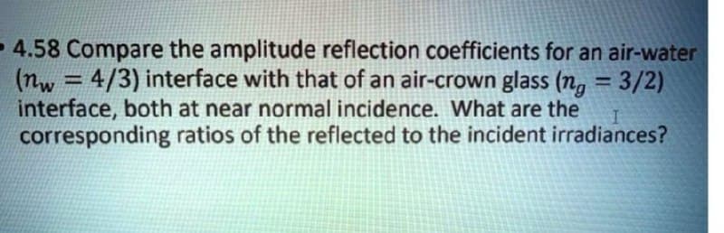 -4.58 Compare the amplitude reflection coefficients for an air-water
(nw = 4/3) interface with that of an air-crown glass (n,
interface, both at near normal incidence. What are the
corresponding ratios of the reflected to the incident irradiances?
= 3/2)
%3D
%3D
