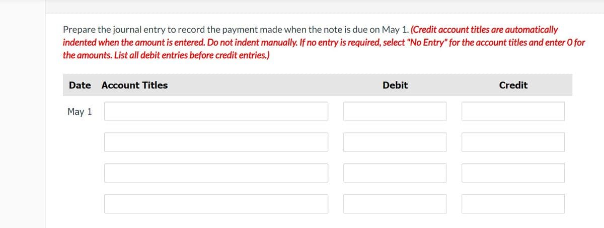 Prepare the journal entry to record the payment made when the note is due on May 1. (Credit account titles are automatically
indented when the amount is entered. Do not indent manually. If no entry is required, select "No Entry" for the account titles and enter O for
the amounts. List all debit entries before credit entries.)
Date Account Titles
May 1
Debit
Credit