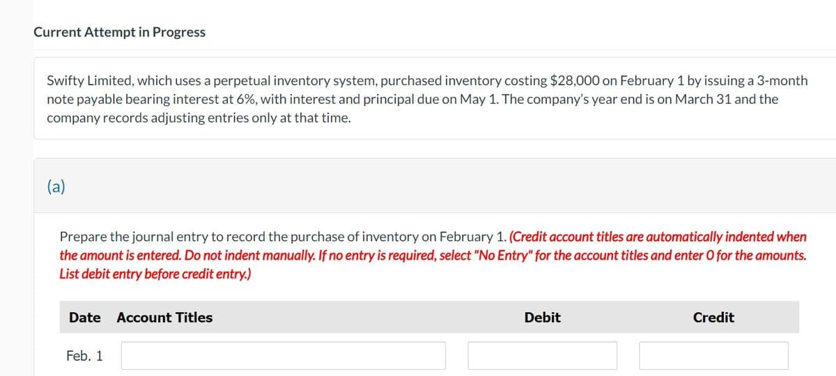 Current Attempt in Progress
Swifty Limited, which uses a perpetual inventory system, purchased inventory costing $28,000 on February 1 by issuing a 3-month
note payable bearing interest at 6%, with interest and principal due on May 1. The company's year end is on March 31 and the
company records adjusting entries only at that time.
(a)
Prepare the journal entry to record the purchase of inventory on February 1. (Credit account titles are automatically indented when
the amount is entered. Do not indent manually. If no entry is required, select "No Entry" for the account titles and enter O for the amounts.
List debit entry before credit entry.)
Date Account Titles
Feb. 1
Debit
Credit