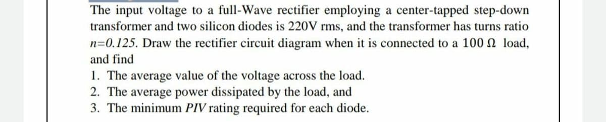 The input voltage to a full-Wave rectifier employing a center-tapped step-down
transformer and two silicon diodes is 220V rms, and the transformer has turns ratio
n=0.125. Draw the rectifier circuit diagram when it is connected to a 100 N load,
and find
1. The average value of the voltage across the load.
2. The average power dissipated by the load, and
3. The minimum PIV rating required for each diode.
