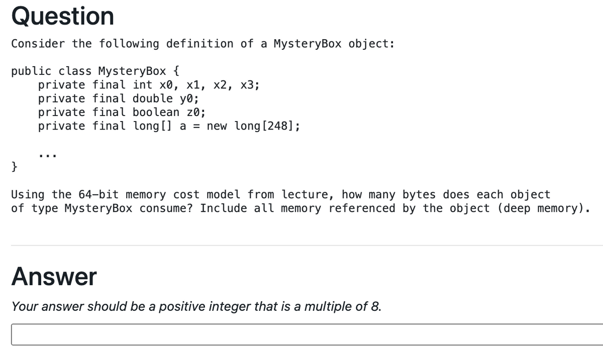 Question
Consider the following definition of a MysteryBox object:
public class MysteryBox {
private final int x0, x1, x2, x3;
private final double y0;
private final boolean z0;
private final long[] a = new long [248];
}
Using the 64-bit memory cost model from lecture, how many bytes does each object
of type MysteryBox consume? Include all memory referenced by the object (deep memory).
Answer
Your answer should be a positive integer that is a multiple of 8.
