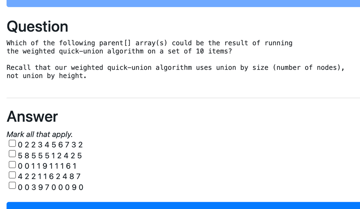 Question
Which of the following parent [] array(s) could be the result of running
the weighted quick-union algorithm on a set of 10 items?
Recall that our weighted quick-union algorithm uses union by size (number of nodes),
not union by height.
Answer
Mark all that apply.
O0 22 3 4 5 6 7 3 2
5855512 4 2 5
0011911161
U42211 6 2 4 8 7
00397000 9 0
