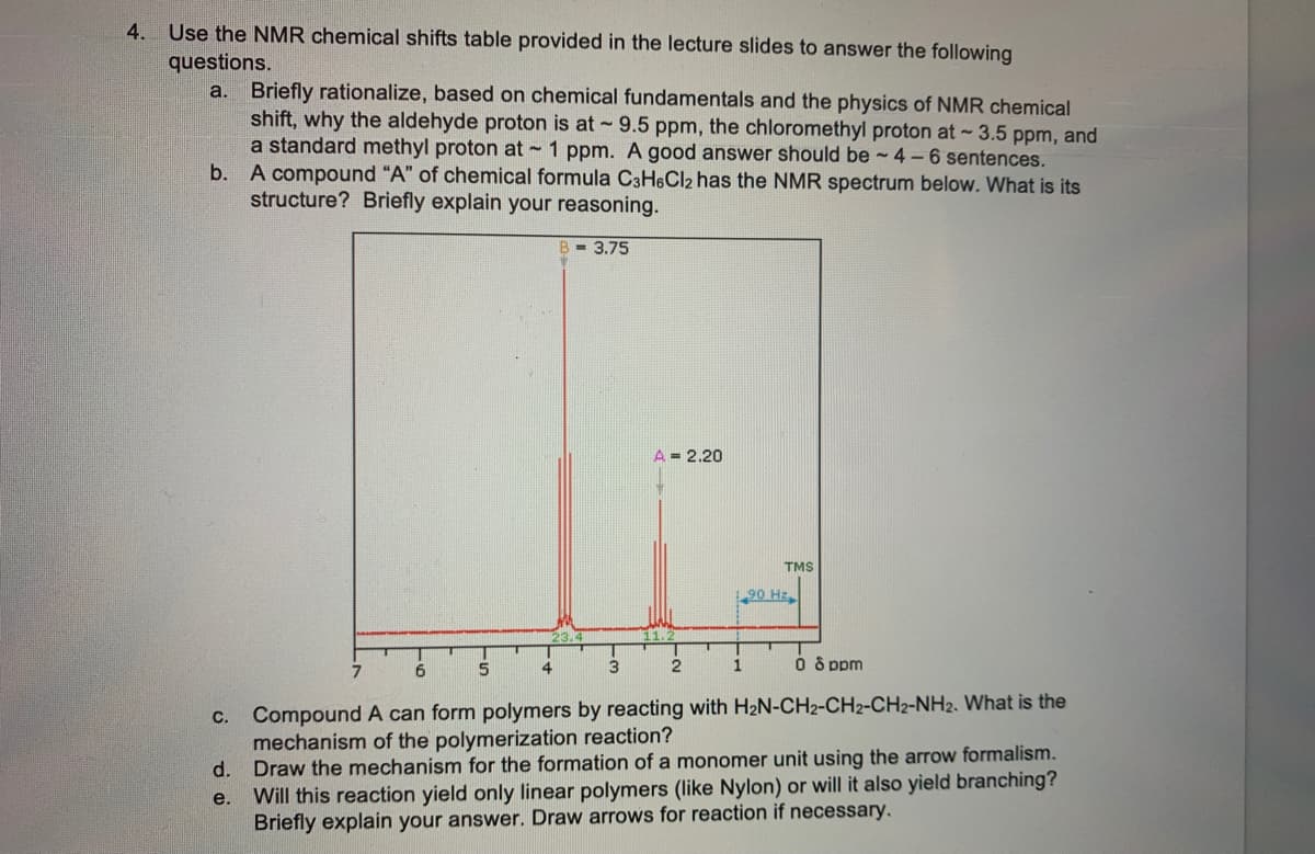 Use the NMR chemical shifts table provided in the lecture slides to answer the following
questions.
4.
Briefly rationalize, based on chemical fundamentals and the physics of NMR chemical
shift, why the aldehyde proton is at 9.5 ppm, the chloromethyl proton at 3.5 ppm, and
a standard methyl proton at - 1 ppm. A good answer should be ~ 4 – 6 sentences.
a.
b.
A compound "A" of chemical formula C3H&Cl2 has the NMR spectrum below. What is its
structure? Briefly explain your reasoning.
B - 3.75
A = 2.20
TMS
1.90 Hz
6.
5
4.
3
1
O s ppm
c. Compound A can form polymers by reacting with H2N-CH2-CH2-CH2-NH2. What is the
mechanism of the polymerization reaction?
d. Draw the mechanism for the formation of a monomer unit using the arrow formalism.
Will this reaction yield only linear polymers (like Nylon) or will it also yield branching?
Briefly explain your answer. Draw arrows for reaction if necessary.
e.

