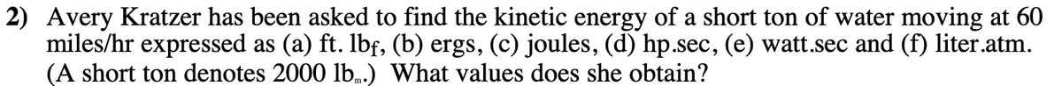 2) Avery Kratzer has been asked to find the kinetic energy of a short ton of water moving at 60
miles/hr expressed as (a) ft. Ibf, (b) ergs, (c) joules, (d) hp.sec, (e) watt.sec and (f) liter.atm.
(A short ton denotes 2000 lb.) What values does she obtain?
