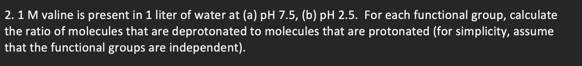 2. 1 M valine is present in 1 liter of water at (a) pH 7.5, (b) pH 2.5. For each functional group, calculate
the ratio of molecules that are deprotonated to molecules that are protonated (for simplicity, assume
that the functional groups are independent).

