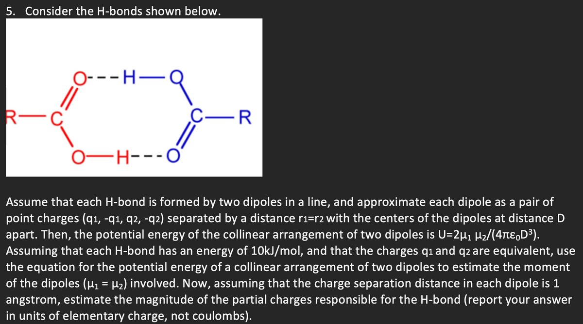 5. Consider the H-bonds shown below.
O---H-
R-
C-R
0–H--
FH---O'
Assume that each H-bond is formed by two dipoles in a line, and approximate each dipole as a pair of
point charges (q1, -q1, q2, -q2) separated by a distance r1=r2 with the centers of the dipoles at distance D
apart. Then, the potential energy of the collinear arrangement of two dipoles is U=2µ1 H2/(4te,D³).
Assuming that each H-bond has an energy of 1OKJ/mol, and that the charges q1 and q2 are equivalent, use
the equation for the potential energy of a collinear arrangement of two dipoles to estimate the moment
of the dipoles (µ1 = µ2) involved. Now, assuming that the charge separation distance in each dipole is 1
angstrom, estimate the magnitude of the partial charges responsible for the H-bond (report your answer
in units of elementary charge, not coulombs).
