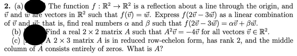 The function f : R² → R² is a reflection about a line through the origin, and
2. (а)
T and w are vectors in R? such that f(T) = w. Express f(20 – 3w) as a linear combination
of i and i that is, find real numbers a and ß such that f(20 – 3w)
(b)
(c)
column of A consists entirely of zeros. What is A?
að + Bữ.
-
Find a real 2 × 2 matrix A such that A?u = –40 for all vectors i E R².
A 2 x 3 matrix A is in reduced row-echelon form, has rank 2, and the middle
