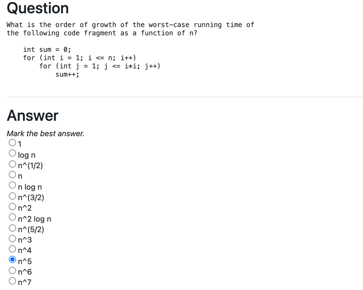 Question
What is the order of growth of the worst-case running time of
the following code fragment as a function of n?
int sum = 0;
for (int i
for (int j
1; i <= n; i++)
1; j
i*i; j++)
く=
sum++;
Answer
Mark the best answer.
01
'log n
On^(1/2)
n log n
On^(3/2)
n^2
n^2 log n
n^(5/2)
On^3
On^4
n^5
On^6
On^7
