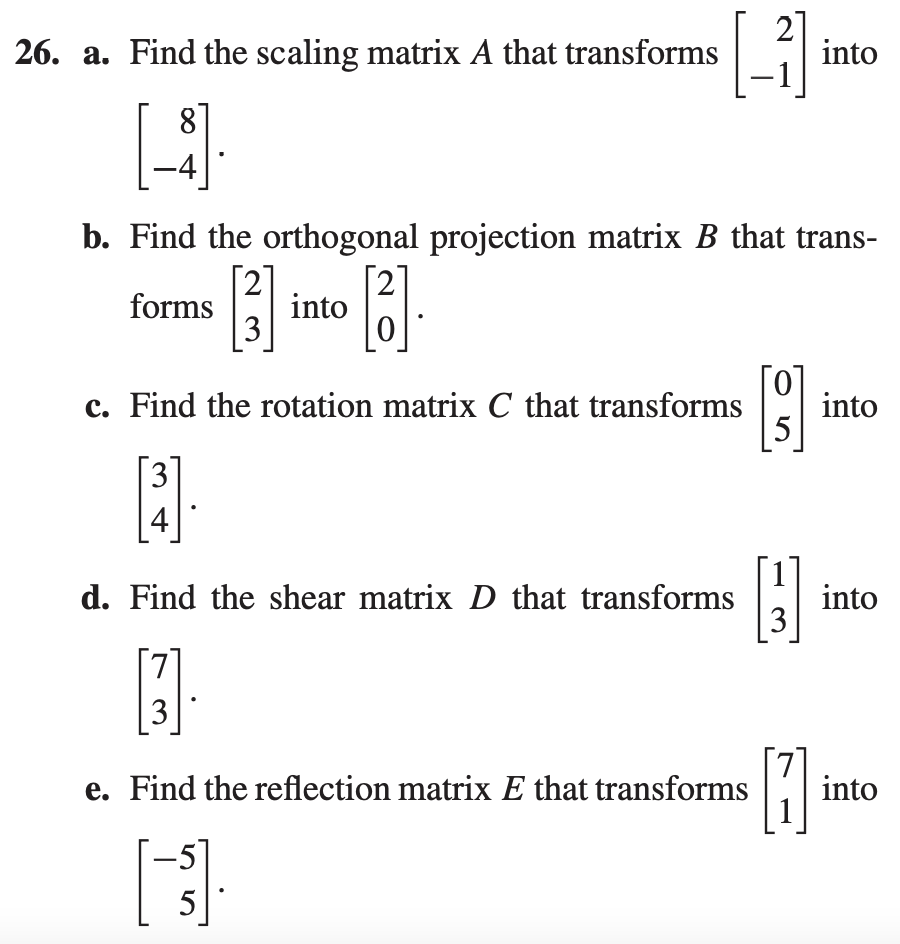 2
26. a. Find the scaling matrix A that transforms
into
b. Find the orthogonal projection matrix B that trans-
[2]
forms
into
3
0.
c. Find the rotation matrix C that transforms
into
5
3
4
d. Find the shear matrix D that transforms
E into
3
e. Find the reflection matrix E that transforms
into
-5]
5
