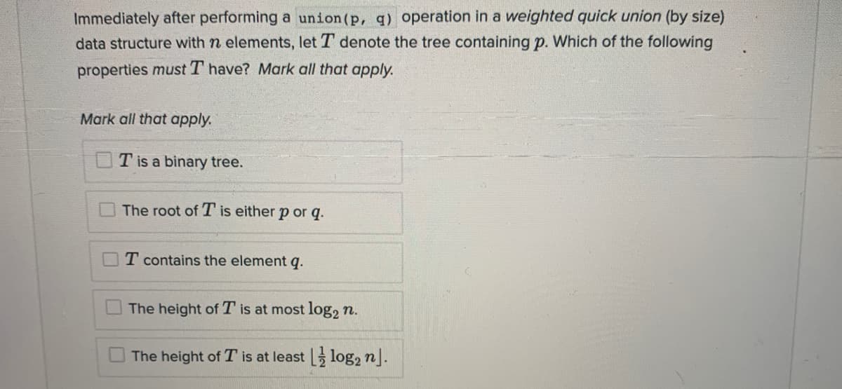 Immediately after performing a union(p, q) operation in a weighted quick union (by size)
data structure with n elements, let T denote the tree containing p. Which of the following
properties must T have? Mark all that apply.
Mark all that apply.
T is a binary tree.
The root of T is either p or q.
T contains the element q.
The height of T is at most log, n.
The height of T is at least log, n].
