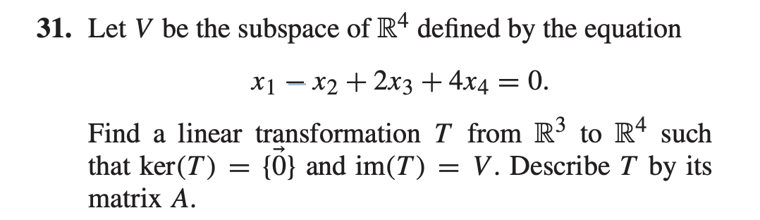 31. Let V be the subspace of Rt defined by the equation
X1 – x2 + 2x3 +4x4
= 0.
Find a linear transformation T from R to R4 such
that ker(T) = {0} and im(T) = V. Describe T by its
matrix A.
