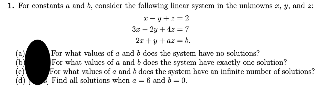1. For constants a and b, consider the following linear system in the unknowns x, y, and z:
x – y + z = 2
3x – 2y + 4z = 7
2x + y + az =
b.
(а)
(ъ)
(c)
(d)
For what values of a and b does the system have no solutions?
For what values of a and b does the system have exactly one solution?
For what values of a and b does the system have an infinite number of solutions?
A Find all solutions when a =
6 and b = 0.
