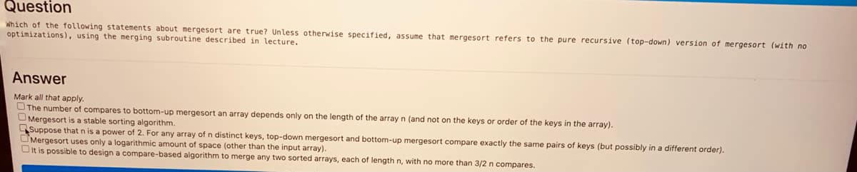 Question
Which of the following statements about mergesort are true? Unless otherwise specified, assume that mergesort refers to the pure recursive (top-down) version of mergesort (with no
optimizations), using the merging subroutine described in lecture.
Answer
Mark all that apply.
OThe number of compares to bottom-up mergesort an array depends only on the length of the array n (and not on the keys or order of the keys in the array).
O Mergesort is a stable sorting algorithm.
Suppose that n is a power of 2. For any array of n distinct keys, top-down mergesort and bottom-up mergesort compare exactly the same pairs of keys (but possibly in a different order).
OMergesort uses only a logarithmic amount of space (other than the input array).
OIt is possible to design a compare-based algorithm to merge any two sorted arrays, each of length n, with no more than 3/2 n compares.
