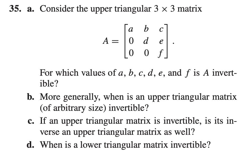 35. a. Consider the upper triangular 3 x 3 matrix
a
b
A = |0 d
0 f]
e
For which values of a, b, c, d, e, and f is A invert-
ible?
b. More generally, when is an upper triangular matrix
(of arbitrary size) invertible?
c. If an upper triangular matrix is invertible, is its in-
verse an upper triangular matrix as well?
d. When is a lower triangular matrix invertible?
